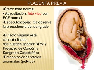 PLACENTA PREVIA
•Útero: tono normal
• Auscultación: feto vivo con
FCF normal.
•Especuloscopía: Se observa
la procedencia del sangrado
•El tacto vaginal está
contraindicado.
•Se pueden asociar RPM y
Prolapso de Cordón y
Sangrado Catastrófico
•Presentaciónes fetales
anormales (pélvica)
 