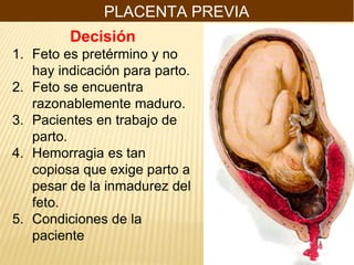 PLACENTA PREVIA
Decisión
1. Feto es pretérmino y no
hay indicación para parto.
2. Feto se encuentra
razonablemente maduro.
3. Pacientes en trabajo de
parto.
4. Hemorragia es tan
copiosa que exige parto a
pesar de la inmadurez del
feto.
5. Condiciones de la
paciente
 