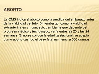 ABORTO
La OMS indica al aborto como la perdida del embarazo antes
de la viabilidad del feto. Sin embargo, como la viabilidad
extrauterina es un concepto cambiante que depende del
progreso médico y tecnológico, varía entre las 20 y las 24
semanas. Si no se conoce la edad gestacional, se acepta
como aborto cuando el peso fetal es menor a 500 gramos.
 