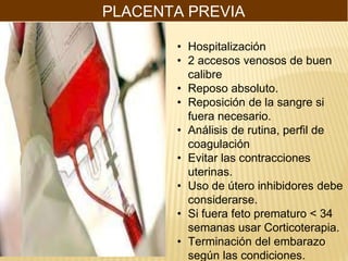 PLACENTA PREVIA
• Hospitalización
• 2 accesos venosos de buen
calibre
• Reposo absoluto.
• Reposición de la sangre si
fuera necesario.
• Análisis de rutina, perfil de
coagulación
• Evitar las contracciones
uterinas.
• Uso de útero inhibidores debe
considerarse.
• Si fuera feto prematuro < 34
semanas usar Corticoterapia.
• Terminación del embarazo
según las condiciones.
 