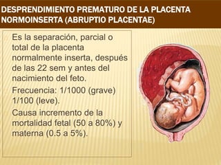 DESPRENDIMIENTO PREMATURO DE LA PLACENTA
NORMOINSERTA (ABRUPTIO PLACENTAE)
Es la separación, parcial o
total de la placenta
normalmente inserta, después
de las 22 sem y antes del
nacimiento del feto.
Frecuencia: 1/1000 (grave)
1/100 (leve).
Causa incremento de la
mortalidad fetal (50 a 80%) y
materna (0.5 a 5%).
 