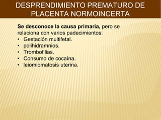 DESPRENDIMIENTO PREMATURO DE
PLACENTA NORMOINCERTA
Se desconoce la causa primaria, pero se
relaciona con varios padecimientos:
• Gestación multifetal.
• polihidramnios.
• Trombofilias.
• Consumo de cocaína.
• leiomiomatosis uterina.
 