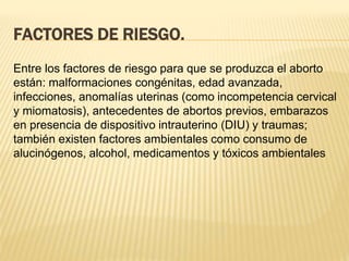 FACTORES DE RIESGO.
Entre los factores de riesgo para que se produzca el aborto
están: malformaciones congénitas, edad avanzada,
infecciones, anomalías uterinas (como incompetencia cervical
y miomatosis), antecedentes de abortos previos, embarazos
en presencia de dispositivo intrauterino (DIU) y traumas;
también existen factores ambientales como consumo de
alucinógenos, alcohol, medicamentos y tóxicos ambientales
 