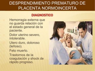 DIAGNOSTICO
Hemorragia externa que
no guarda relación con
el estado general de la
paciente.
Dolor uterino severo,
intolerable.
Utero duro, doloroso
(leñoso).
Feto muerto.
Trastornos de la
coagulación y shock de
rápido progreso.
DESPRENDIMIENTO PREMATURO DE
PLACENTA NORMOINCERTA
 