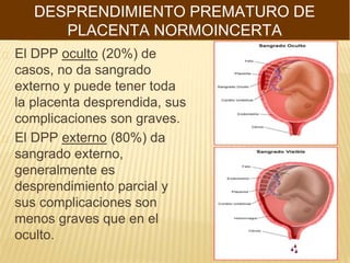 El DPP oculto (20%) de
casos, no da sangrado
externo y puede tener toda
la placenta desprendida, sus
complicaciones son graves.
El DPP externo (80%) da
sangrado externo,
generalmente es
desprendimiento parcial y
sus complicaciones son
menos graves que en el
oculto.
DESPRENDIMIENTO PREMATURO DE
PLACENTA NORMOINCERTA
 