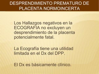 Los Hallazgos negativos en la
ECOGRAFIA no excluyen un
desprendimiento de la placenta
potencialmente fatal.
La Ecografía tiene una utilidad
limitada en el Dx del DPP.
El Dx es básicamente clínico.
DESPRENDIMIENTO PREMATURO DE
PLACENTA NORMOINCERTA
 