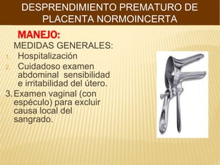 MANEJO:
MEDIDAS GENERALES:
1. Hospitalización
2. Cuidadoso examen
abdominal sensibilidad
e irritabilidad del útero.
3.Examen vaginal (con
espéculo) para excluir
causa local del
sangrado.
DESPRENDIMIENTO PREMATURO DE
PLACENTA NORMOINCERTA
 
