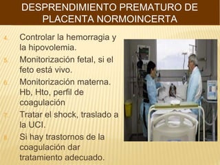 4. Controlar la hemorragia y
la hipovolemia.
5. Monitorización fetal, si el
feto está vivo.
6. Monitorización materna.
Hb, Hto, perfil de
coagulación
7. Tratar el shock, traslado a
la UCI.
8. Si hay trastornos de la
coagulación dar
tratamiento adecuado.
DESPRENDIMIENTO PREMATURO DE
PLACENTA NORMOINCERTA
 