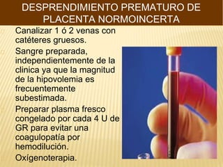 Canalizar 1 ó 2 venas con
catéteres gruesos.
Sangre preparada,
independientemente de la
clinica ya que la magnitud
de la hipovolemia es
frecuentemente
subestimada.
Preparar plasma fresco
congelado por cada 4 U de
GR para evitar una
coagulopatía por
hemodilución.
Oxígenoterapia.
DESPRENDIMIENTO PREMATURO DE
PLACENTA NORMOINCERTA
 