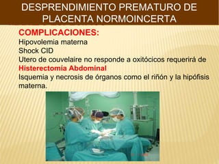 MANEJO ESPECIFICO
DESPRENDIMIENTO PREMATURO DE
PLACENTA NORMOINCERTA
COMPLICACIONES:
Hipovolemia materna
Shock CID
Utero de couvelaire no responde a oxitócicos requerirá de
Histerectomía Abdominal
Isquemia y necrosis de órganos como el riñón y la hipófisis
materna.
 