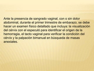 Ante la presencia de sangrado vaginal, con o sin dolor
abdominal, durante el primer trimestre de embarazo, se debe
hacer un examen físico detallado que incluya: la visualización
del cérvix con el especuló para identificar el origen de la
hemorragia, el tacto vaginal para verificar la condición del
cérvix y la palpación bimanual en búsqueda de masas
anexiales.
 