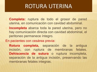 Completa: ruptura de todo el grosor de pared
uterina, en comunicación con cavidad abdominal.
Incompleta abarca toda la pared uterina, pero no
hay comunicación directa con cavidad abdominal, el
peritoneo permanece íntegro.
En pacientes con cesárea previa:
Rotura completa, separación de la antigua
incisión, con ruptura de membranas fetales.
Dehiscencia de sutura o ruptura incompleta,
separación de la antigua incisión, preservando las
membranas fetales integras.
 
