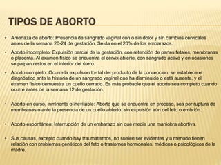 TIPOS DE ABORTO
• Amenaza de aborto: Presencia de sangrado vaginal con o sin dolor y sin cambios cervicales
antes de la semana 20-24 de gestación. Se da en el 20% de los embarazos.
• Aborto incompleto: Expulsión parcial de la gestación, con retención de partes fetales, membranas
o placenta. Al examen físico se encuentra el cérvix abierto, con sangrado activo y en ocasiones
se palpan restos en el interior del útero.
• Aborto completo: Ocurre la expulsión to- tal del producto de la concepción, se establece el
diagnóstico ante la historia de un sangrado vaginal que ha disminuido o está ausente, y el
examen físico demuestra un cuello cerrado. Es más probable que el aborto sea completo cuando
ocurre antes de la semana 12 de gestación.
• Aborto en curso, inminente o inevitable: Aborto que se encuentra en proceso, sea por ruptura de
membranas o ante la presencia de un cuello abierto, sin expulsión aún del feto o embrión.
• Aborto espontáneo: Interrupción de un embarazo sin que medie una maniobra abortiva.
• Sus causas, excepto cuando hay traumatismos, no suelen ser evidentes y a menudo tienen
relación con problemas genéticos del feto o trastornos hormonales, médicos o psicológicos de la
madre.
 