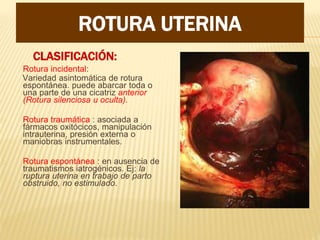 CLASIFICACIÓN:
Rotura incidental:
Variedad asintomática de rotura
espontánea. puede abarcar toda o
una parte de una cicatriz anterior
(Rotura silenciosa u oculta).
Rotura traumática : asociada a
fármacos oxitócicos, manipulación
intrauterina, presión externa o
maniobras instrumentales.
Rotura espontánea : en ausencia de
traumatismos iatrogénicos. Ej: la
ruptura uterina en trabajo de parto
obstruido, no estimulado.
ROTURA UTERINA
 