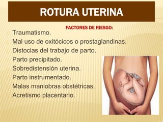 FACTORES DE RIESGO:
Traumatismo.
Mal uso de oxitócicos o prostaglandinas.
Distocias del trabajo de parto.
Parto precipitado.
Sobredistensión uterina.
Parto instrumentado.
Malas maniobras obstétricas.
Acretismo placentario.
ROTURA UTERINA
 