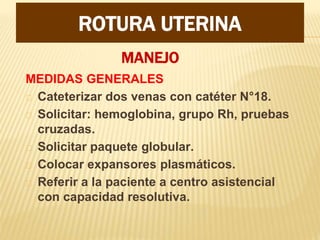 MANEJO
MEDIDAS GENERALES
Cateterizar dos venas con catéter N°18.
Solicitar: hemoglobina, grupo Rh, pruebas
cruzadas.
Solicitar paquete globular.
Colocar expansores plasmáticos.
Referir a la paciente a centro asistencial
con capacidad resolutiva.
ROTURA UTERINA
 