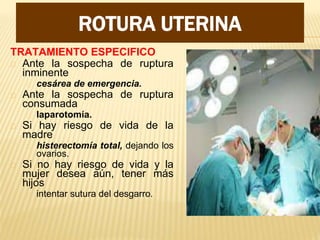 MANEJO
TRATAMIENTO ESPECIFICO
Ante la sospecha de ruptura
inminente
cesárea de emergencia.
Ante la sospecha de ruptura
consumada
laparotomía.
Si hay riesgo de vida de la
madre
histerectomía total, dejando los
ovarios.
Si no hay riesgo de vida y la
mujer desea aún, tener más
hijos
intentar sutura del desgarro.
ROTURA UTERINA
 