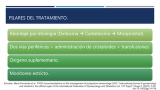 PILARES DEL TRATAMIENTO.
Abordaje por etiología (Oxitocina  Carbetocina  Misoprostol).
Dos vías periféricas + administración de cristaloides + transfusiones.
Oxígeno suplementario.
Monitoreo estricto.
Escobar, Maria Fernanda et al. “FIGO recommendations on the management of postpartum hemorrhage 2022.” International journal of gynaecology
and obstetrics: the official organ of the International Federation of Gynaecology and Obstetrics vol. 157 Suppl 1,Suppl 1 (2022): 3-50.
doi:10.1002/ijgo.14116
 