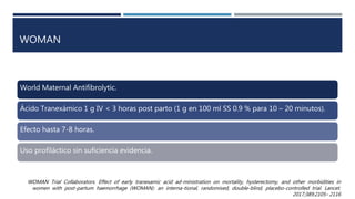 WOMAN
World Maternal Antifibrolytic.
Ácido Tranexámico 1 g IV < 3 horas post parto (1 g en 100 ml SS 0.9 % para 10 – 20 minutos).
Efecto hasta 7-8 horas.
Uso profiláctico sin suficiencia evidencia.
WOMAN Trial Collaborators. Effect of early tranexamic acid ad-ministration on mortality, hysterectomy, and other morbidities in
women with post-partum haemorrhage (WOMAN): an interna-tional, randomised, double-blind, placebo-controlled trial. Lancet.
2017;389:2105– 2116
 