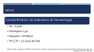 METAS:
Comité Británico de estándares de Hematología:
• Hb > 8 g/dl.
• Fibrínógeno 2 g/L
• Plaquetas > 50 000/uL
• TPT y TP < 1.5 veces del LSN.
Hunt BJ , Allard S , Keeling D , Norfolk D , Stanworth SJ , Pendry K. Una guía práctica para el manejo hematológico de hemorragia mayor. Br J
Haematol 2015 ;170: 788 - 803
 