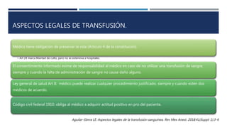 ASPECTOS LEGALES DE TRANSFUSIÓN.
Médico tiene obligación de preservar la vida (Artículo 4 de la constitución).
• Art 24 marca libertad de culto, pero no es extensiva a hospitales.
El consentimiento informado exime de responsabilidad al médico en caso de no utilizar una transfusión de sangre,
siempre y cuando la falta de administración de sangre no cause daño alguno.
Ley general de salud Art 8: médico puede realizar cualquier procedimiento justificado, siempre y cuando estén dos
médicos de acuerdo.
Código civil federal 1910: obliga al médico a adquirir actitud positivo en pro del paciente.
Aguilar-Sierra LE. Aspectos legales de la transfusión sanguínea. Rev Mex Anest. 2018;41(Suppl: 1):3-4.
 