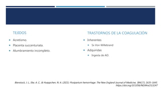 TEJIDOS
 Acretismo.
 Placenta succenturiata.
 Alumbramiento incompleto.
TRASTORNOS DE LA COAGULACIÓN
 Inherentes
 Sx Von Willebrand
 Adquiridas
 Ingesta de AO.
Bienstock, J. L., Eke, A. C., & Hueppchen, N. A. (2021). Postpartum hemorrhage. The New England Journal of Medicine, 384(17), 1635–1645.
https://doi.org/10.1056/NEJMra1513247
 