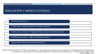 EVALUACIÓN Y MANEJO (CHOQUE).
Estado de hipoperfusión.
Acidosis láctica, oliguria, alteraciones mentales, taquicardia.
Paciente sana + postparto  fisiología cardiaca compensa la pérdida sanguínea.
Manifestaciones cuando > 1000 ml (identificación tardía).
Signos vitales convencionales carecen de precisión.
Escobar, Maria Fernanda et al. “FIGO recommendations on the management of postpartum hemorrhage 2022.” International journal of gynaecology
and obstetrics: the official organ of the International Federation of Gynaecology and Obstetrics vol. 157 Suppl 1,Suppl 1 (2022): 3-50.
doi:10.1002/ijgo.14116
 