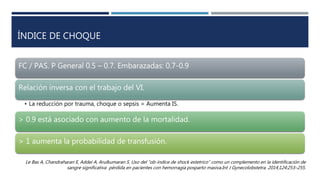 ÍNDICE DE CHOQUE
FC / PAS. P General 0.5 – 0.7. Embarazadas: 0.7-0.9
Relación inversa con el trabajo del VI.
• La reducción por trauma, choque o sepsis = Aumenta IS.
> 0.9 está asociado con aumento de la mortalidad.
> 1 aumenta la probabilidad de transfusión.
Le Bas A, Chandraharan E, Addei A, Arulkumaran S. Uso del “ob-índice de shock estetrico” como un complemento en la identificación de
sangre significativa pérdida en pacientes con hemorragia posparto masiva.Int J Gynecolobstetra. 2014;124:253–255.
 