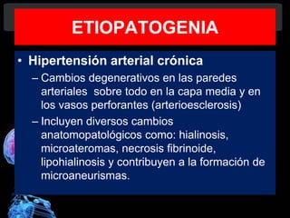 ETIOPATOGENIA
• Hipertensión arterial crónica
– Cambios degenerativos en las paredes
arteriales sobre todo en la capa media y en
los vasos perforantes (arterioesclerosis)
– Incluyen diversos cambios
anatomopatológicos como: hialinosis,
microateromas, necrosis fibrinoide,
lipohialinosis y contribuyen a la formación de
microaneurismas.
Diagnóstico y Tratamiento de la
hemorragia intracerebral. Dr.
 