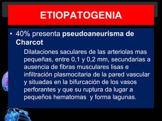 ETIOPATOGENIA
• 40% presenta pseudoaneurisma de
Charcot
Dilataciones saculares de las arteriolas mas
pequeñas, entre 0,1 y 0,2 mm, secundarias a
ausencia de fibras musculares lisas e
infiltración plasmocitaria de la pared vascular
y situadas en la bifurcación de los vasos
perforantes y que su ruptura da lugar a
pequeños hematomas y forma lagunas.
Diagnóstico y Tratamiento de la
hemorragia intracerebral. Dr.
 