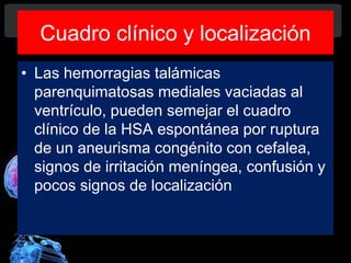 Cuadro clínico y localización
• Las hemorragias talámicas
parenquimatosas mediales vaciadas al
ventrículo, pueden semejar el cuadro
clínico de la HSA espontánea por ruptura
de un aneurisma congénito con cefalea,
signos de irritación meníngea, confusión y
pocos signos de localización
Diagnóstico y Tratamiento de la
hemorragia intracerebral. Dr.
 
