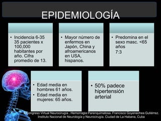 EPIDEMIOLOGÍA
• Incidencia 6-35
35 pacientes x
100,000
habitantes por
año. Cifra
promedio de 13.
• Mayor número de
enfermos en
Japón, China y
afroamericanos
en USA,
hispanos.
• Predomina en el
sexo masc. <65
años
7:3
• Edad media en
hombres 61 años.
• Edad media en
mujeres: 65 años.
• 50% padece
hipertensión
arterial
II Congreso Virtual Neurocirugía . Hemorragia Parenquimatosa. Francisco Goyenechea Gutiérrez.
Instituto Nacional de Neurología y Neurocirugía. Ciudad de La Habana, Cuba
 