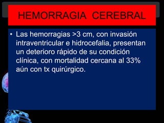 HEMORRAGIA CEREBRAL
• Las hemorragias >3 cm, con invasión
intraventricular e hidrocefalia, presentan
un deterioro rápido de su condición
clínica, con mortalidad cercana al 33%
aún con tx quirúrgico.
Diagnóstico y Tratamiento de la
hemorragia intracerebral. Dr.
 