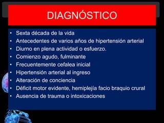 DIAGNÓSTICO
• Sexta década de la vida
• Antecedentes de varios años de hipertensión arterial
• Diurno en plena actividad o esfuerzo.
• Comienzo agudo, fulminante
• Frecuentemente cefalea inicial
• Hipertensión arterial al ingreso
• Alteración de conciencia
• Déficit motor evidente, hemiplejía facio braquio crural
• Ausencia de trauma o intoxicaciones
Diagnóstico y Tratamiento de la
hemorragia intracerebral. Dr.
 