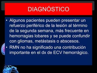DIAGNÓSTICO
• Algunos pacientes pueden presentar un
refuerzo periférico de la lesión al término
de la segunda semana, más frecuente en
hemorragias lobares y se puede confundir
con gliomas, metástasis o abscesos.
• RMN no ha significado una contribución
importante en el dx de ECV hemorrágico.
Diagnóstico y Tratamiento de la
hemorragia intracerebral. Dr.
 