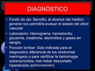 DIAGNÓSTICO
• Fondo de ojo: Sencillo, al alcance del medico
general nos permitirá evaluar el estado del árbol
vascular
• Laboratorio: Hemograma, hematocrito,
glucemia, creatinina, electrolitos y gases en
sangre.
• Punción lumbar: Solo indicada para el
diagnostico diferencial de los síndromes
meníngeos o para certificar la hemorragia
subaracnoidea, tras haber descartado
hipertensión endocraneana.Diagnóstico y Tratamiento de la
hemorragia intracerebral. Dr.
 