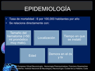 EPIDEMIOLOGÍA
• Tasa de mortalidad : 6 por 100,000 habitantes por año
• Se relaciona directamente con:
Tamaño del
hematoma (>50
ml pronóstico
muy malo).
Localización
Tiempo en que
se instaló
Edad
Demora en el dx
y tx
II Congreso Virtual Neurocirugía . Hemorragia Parenquimatosa. Francisco Goyenechea
Gutiérrez. Instituto Nacional de Neurología y Neurocirugía. Ciudad de La Habana, Cuba
 