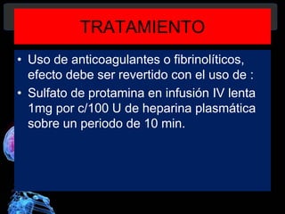 TRATAMIENTO
• Uso de anticoagulantes o fibrinolíticos,
efecto debe ser revertido con el uso de :
• Sulfato de protamina en infusión IV lenta
1mg por c/100 U de heparina plasmática
sobre un periodo de 10 min.
Diagnóstico y Tratamiento de la
hemorragia intracerebral. Dr.
 