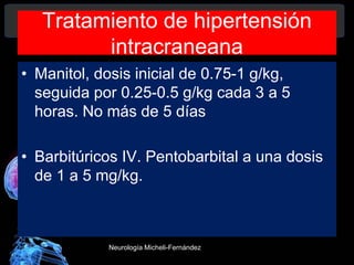 Tratamiento de hipertensión
intracraneana
• Manitol, dosis inicial de 0.75-1 g/kg,
seguida por 0.25-0.5 g/kg cada 3 a 5
horas. No más de 5 días
• Barbitúricos IV. Pentobarbital a una dosis
de 1 a 5 mg/kg.
Neurología Micheli-Fernández
 
