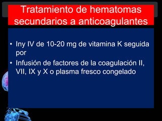 Tratamiento de hematomas
secundarios a anticoagulantes
• Iny IV de 10-20 mg de vitamina K seguida
por
• Infusión de factores de la coagulación II,
VII, IX y X o plasma fresco congelado
Diagnóstico y Tratamiento de la
hemorragia intracerebral. Dr.
 