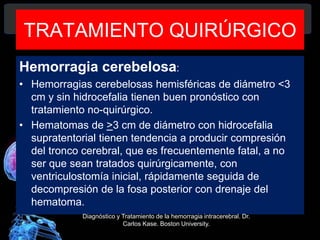 TRATAMIENTO QUIRÚRGICO
Hemorragia cerebelosa:
• Hemorragias cerebelosas hemisféricas de diámetro <3
cm y sin hidrocefalia tienen buen pronóstico con
tratamiento no-quirúrgico.
• Hematomas de >3 cm de diámetro con hidrocefalia
supratentorial tienen tendencia a producir compresión
del tronco cerebral, que es frecuentemente fatal, a no
ser que sean tratados quirúrgicamente, con
ventriculostomía inicial, rápidamente seguida de
decompresión de la fosa posterior con drenaje del
hematoma.
Diagnóstico y Tratamiento de la hemorragia intracerebral. Dr.
Carlos Kase. Boston University.
 