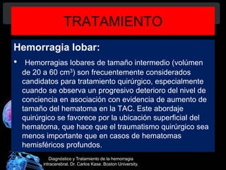 TRATAMIENTO
Hemorragia lobar:
• Hemorragias lobares de tamaño intermedio (volúmen
de 20 a 60 cm3) son frecuentemente considerados
candidatos para tratamiento quirúrgico, especialmente
cuando se observa un progresivo deterioro del nivel de
conciencia en asociación con evidencia de aumento de
tamaño del hematoma en la TAC. Este abordaje
quirúrgico se favorece por la ubicación superficial del
hematoma, que hace que el traumatismo quirúrgico sea
menos importante que en casos de hematomas
hemisféricos profundos.
Diagnóstico y Tratamiento de la hemorragia
intracerebral. Dr. Carlos Kase. Boston University.
 