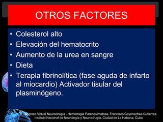 OTROS FACTORES
• Colesterol alto
• Elevación del hematocrito
• Aumento de la urea en sangre
• Dieta
• Terapia fibrinolítica (fase aguda de infarto
al miocardio) Activador tisular del
plasminógeno.
II Congreso Virtual Neurocirugía . Hemorragia Parenquimatosa. Francisco Goyenechea Gutiérrez.
Instituto Nacional de Neurología y Neurocirugía. Ciudad de La Habana, Cuba
 