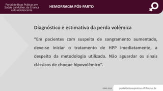 portaldeboaspraticas.iff.fiocruz.br
HEMORRAGIA PÓS-PARTO
Diagnóstico e estimativa da perda volêmica
OPAS 2018
“Em pacientes com suspeita de sangramento aumentado,
deve-se iniciar o tratamento de HPP imediatamente, a
despeito da metodologia utilizada. Não aguardar os sinais
clássicos de choque hipovolêmico”.
 