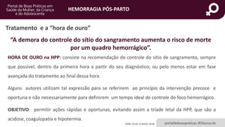HEMORRAGIA PÓS-PARTO
portaldeboaspraticas.iff.fiocruz.br
Tratamento e a “hora de ouro”
HORA DE OURO na HPP: consiste na recomendação do controle do sítio de sangramento, sempre
que possível, dentro da primeira hora a partir do seu diagnóstico; ou pelo menos estar em fase
avançada do tratamento ao final dessa hora.
Alguns autores utilizam tal expressão para se referirem ao princípio da intervenção precoce e
oportuna e não necessariamente para definirem um tempo ideal de controle do foco hemorrágico.
OBJETIVO: permitir ações rápidas e oportunas, evitando assim a tríade letal da HPP, que são a
acidose, coagulopatia e hipotermia.
“A demora do controle do sítio do sangramento aumenta o risco de morte
por um quadro hemorrágico”.
OPAS 2018, FLASOG 2018
 