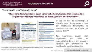 HEMORRAGIA PÓS-PARTO
portaldeboaspraticas.iff.fiocruz.br
O uso de kits de hemorragia e
checklist com fluxogramas podem
ser importantes ferramentas no
momento em que se aborda um
quadro de HPP.
Tais ferramentas devem estar
disponíveis em todas as
maternidades. Devem ser simples e
aplicável por profissionais de
qualificação técnicas diferentes.
“O preparo da maternidade, assim como trabalho multidisciplinar organizado e
sequenciado melhora o resultado na abordagem dos quadros de HPP”.
OPAS 2018, FLASOG 2018
Proposta de Fluxograma e checklist - Estratégia Zero Morte Materna por hemorragia pós
parto Ministério da Saúde OPAS -OMS-Brasil
Tratamento e a “hora de ouro”
 