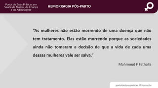 portaldeboaspraticas.iff.fiocruz.br
HEMORRAGIA PÓS-PARTO
“As mulheres não estão morrendo de uma doença que não
tem tratamento. Elas estão morrendo porque as sociedades
ainda não tomaram a decisão de que a vida de cada uma
dessas mulheres vale ser salva.”
Mahmoud F Fathalla
 