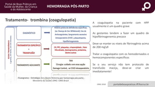 HEMORRAGIA PÓS-PARTO
portaldeboaspraticas.iff.fiocruz.br
A coagulopatia na paciente com HPP
usualmente é um quadro grave
As gestantes tendem a fazer um quadro de
hipofibrinogenemia precoce
Deve-se manter os níveis de fibrinogênio acima
de 200 mgdl
Tratar a coagulopatia com os hemoderivados e
hemocomponentes específicos
Se o seu serviço não tem protocolo de
transfusão maciça, deve-se criar um
imediatamente!
Tratamento- trombina (coagulopatia)
OPAS 2018
Fluxograma - Estratégia Zero Morte Materna por hemorragia pós parto
Ministério da Saúde OPAS -OMS-Brasil
 