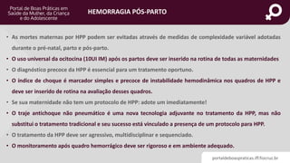 portaldeboaspraticas.iff.fiocruz.br
HEMORRAGIA PÓS-PARTO
• As mortes maternas por HPP podem ser evitadas através de medidas de complexidade variável adotadas
durante o pré-natal, parto e pós-parto.
• O uso universal da ocitocina (10UI IM) após os partos deve ser inserido na rotina de todas as maternidades
• O diagnóstico precoce da HPP é essencial para um tratamento oportuno.
• O índice de choque é marcador simples e precoce de instabilidade hemodinâmica nos quadros de HPP e
deve ser inserido de rotina na avaliação desses quadros.
• Se sua maternidade não tem um protocolo de HPP: adote um imediatamente!
• O traje antichoque não pneumático é uma nova tecnologia adjuvante no tratamento da HPP, mas não
substitui o tratamento tradicional e seu sucesso está vinculado a presença de um protocolo para HPP.
• O tratamento da HPP deve ser agressivo, multidisciplinar e sequenciado.
• O monitoramento após quadro hemorrágico deve ser rigoroso e em ambiente adequado.
 