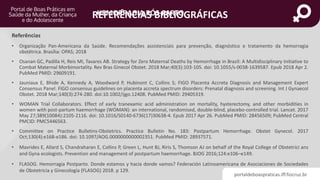 portaldeboaspraticas.iff.fiocruz.br
HEMORRAGIA PÓS-PARTO
• Organização Pan-Americana da Saúde. Recomendações assistenciais para prevenção, diagnóstico e tratamento da hemorragia
obstétrica. Brasília: OPAS; 2018
• Osanan GC, Padilla H, Reis MI, Tavares AB. Strategy for Zero Maternal Deaths by Hemorrhage in Brazil: A Multidisciplinary Initiative to
Combat Maternal Morbimortality. Rev Bras Ginecol Obstet. 2018 Mar;40(3):103-105. doi: 10.1055/s-0038-1639587. Epub 2018 Apr 2.
PubMed PMID: 29609191.
• Jauniaux E, Bhide A, Kennedy A, Woodward P, Hubinont C, Collins S; FIGO Placenta Accreta Diagnosis and Management Expert
Consensus Panel. FIGO consensus guidelines on placenta accreta spectrum disorders: Prenatal diagnosis and screening. Int J Gynaecol
Obstet. 2018 Mar;140(3):274-280. doi:10.1002/ijgo.12408. PubMed PMID: 29405319.
• WOMAN Trial Collaborators. Effect of early tranexamic acid administration on mortality, hysterectomy, and other morbidities in
women with post-partum haemorrhage (WOMAN): an international, randomised, double-blind, placebo-controlled trial. Lancet. 2017
May 27;389(10084):2105-2116. doi: 10.1016/S0140-6736(17)30638-4. Epub 2017 Apr 26. PubMed PMID: 28456509; PubMed Central
PMCID: PMC5446563.
• Committee on Practice Bulletins-Obstetrics. Practice Bulletin No. 183: Postpartum Hemorrhage. Obstet Gynecol. 2017
Oct;130(4):e168-e186. doi: 10.1097/AOG.0000000000002351. PubMed PMID: 28937571.
• Mavrides E, Allard S, Chandraharan E, Collins P, Green L, Hunt BJ, Riris S, Thomson AJ on behalf of the Royal College of Obstetrici ans
and Gyna ecologists. Prevention and management of postpartum haemorrhage. BJOG 2016;124:e106–e149.
• FLASOG. Hemorragia Postparto. Donde estamos y hacia donde vamos? Federación Latinoamericana de Asociaciones de Sociedades
de Obstetricia y Ginecología (FLASOG) 2018. p 129.
REFERÊNCIAS BIBLIOGRÁFICAS
Referências
 
